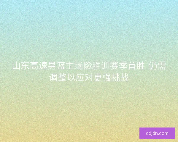 山东高速男篮主场险胜迎赛季首胜 仍需调整以应对更强挑战 山东高速男篮主场险胜迎赛季首胜 仍需调整以应对更强挑战
