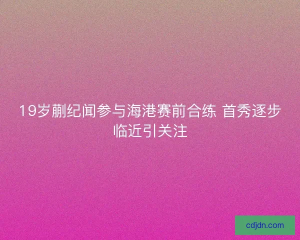 19岁蒯纪闻参与海港赛前合练 首秀逐步临近引关注 19岁蒯纪闻参与海港赛前合练 首秀逐步临近引关注