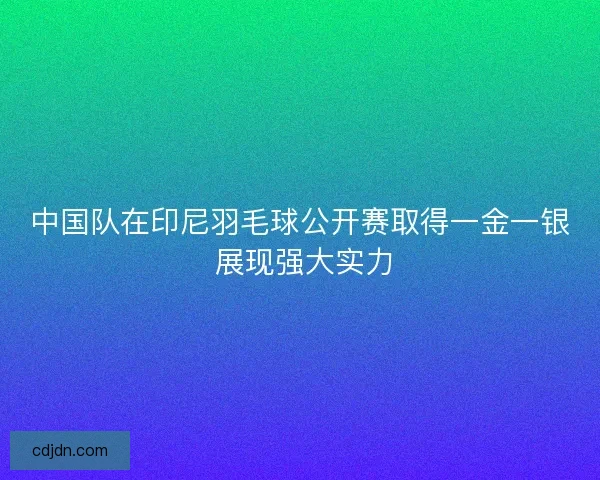 中国队在印尼羽毛球公开赛取得一金一银 展现强大实力