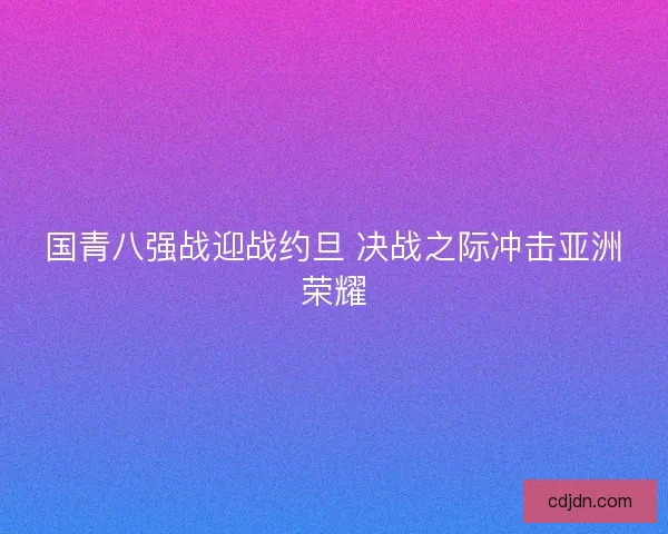 国青八强战迎战约旦 决战之际冲击亚洲荣耀 国青八强战迎战约旦 决战之际冲击亚洲荣耀