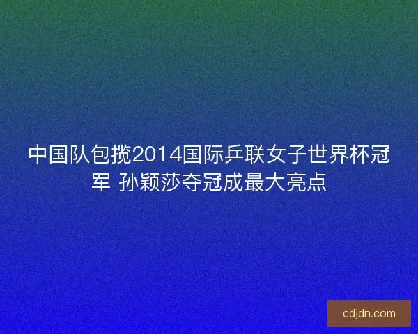 中国队包揽2014国际乒联女子世界杯冠军 孙颖莎夺冠成最大亮点